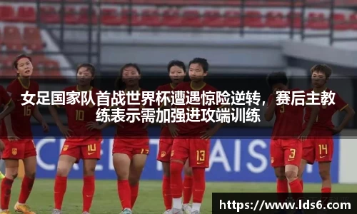 女足国家队首战世界杯遭遇惊险逆转，赛后主教练表示需加强进攻端训练