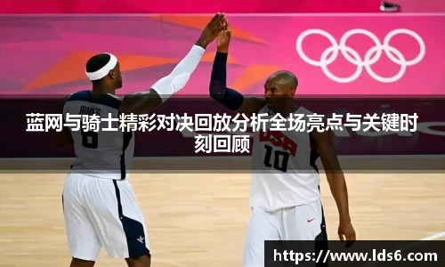 蓝网与骑士精彩对决回放分析全场亮点与关键时刻回顾